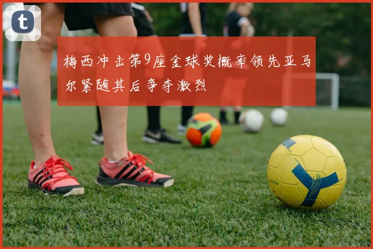 梅西冲击第9座金球奖概率领先亚马尔紧随其后争夺激烈