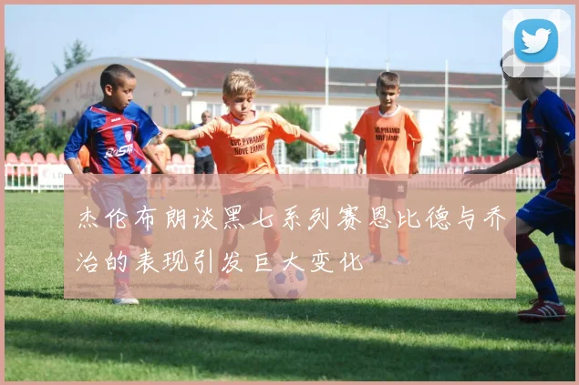 杰伦布朗谈黑七系列赛恩比德与乔治的表现引发巨大变化