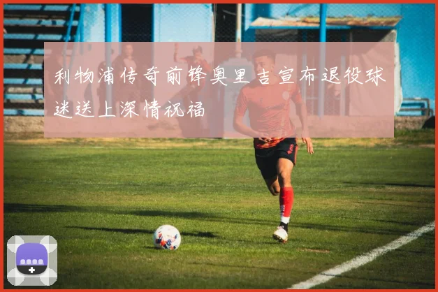 利物浦传奇前锋奥里吉宣布退役球迷送上深情祝福