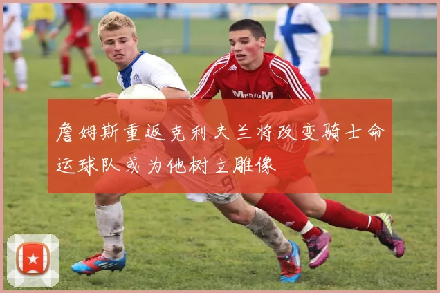 詹姆斯重返克利夫兰将改变骑士命运球队或为他树立雕像