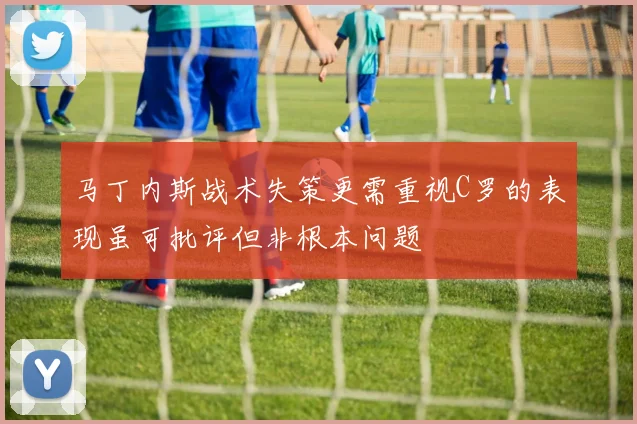 马丁内斯战术失策更需重视C罗的表现虽可批评但非根本问题