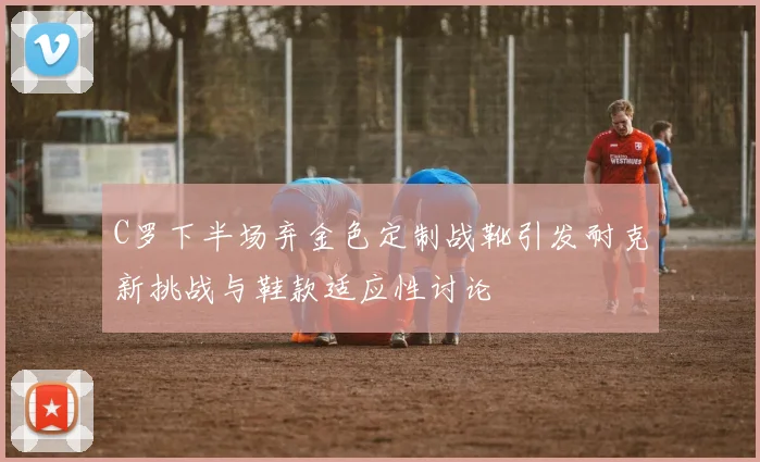 C罗下半场弃金色定制战靴引发耐克新挑战与鞋款适应性讨论