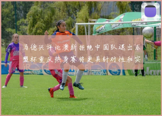 马德兴评论澳新拒绝中国队退出东盟杯重庆热身赛将更具针对性和实效性
