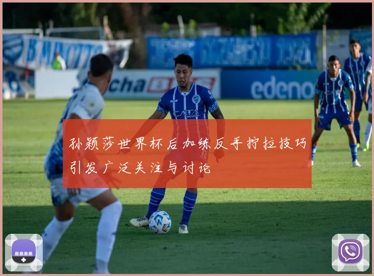 孙颖莎世界杯后加练反手拧拉技巧引发广泛关注与讨论