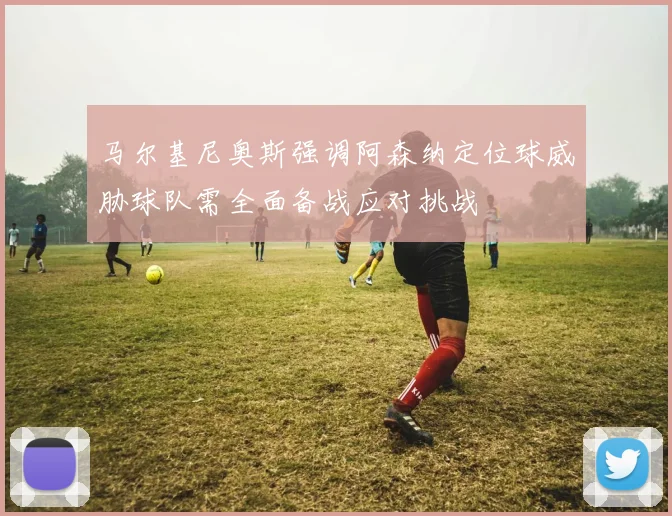 马尔基尼奥斯强调阿森纳定位球威胁球队需全面备战应对挑战