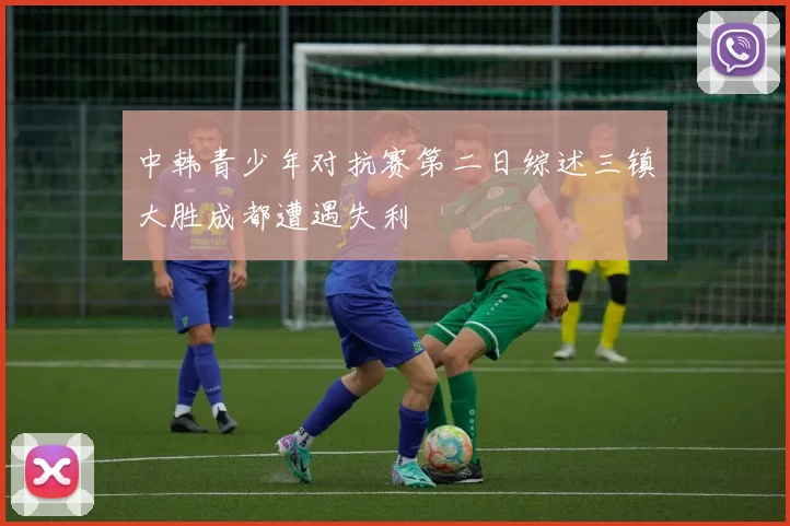 中韩青少年对抗赛第二日综述三镇大胜成都遭遇失利