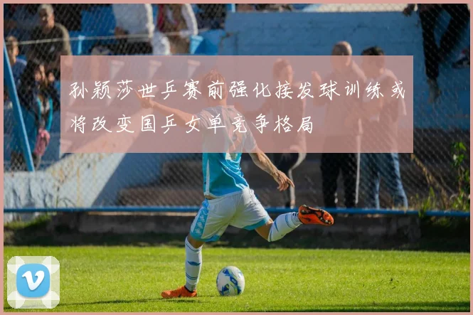 孙颖莎世乒赛前强化接发球训练或将改变国乒女单竞争格局