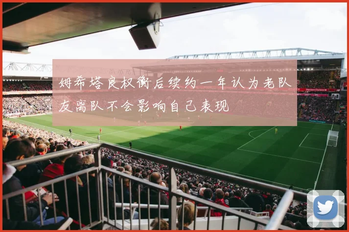 姆希塔良权衡后续约一年认为老队友离队不会影响自己表现