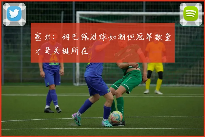 塞尔：姆巴佩进球如潮但冠军数量才是关键所在