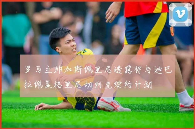 罗马主帅加斯佩里尼透露将与迪巴拉佩莱格里尼切利克续约计划