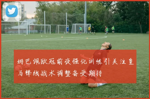 姆巴佩欧冠前夜强化训练引关注皇马锋线战术调整备受期待