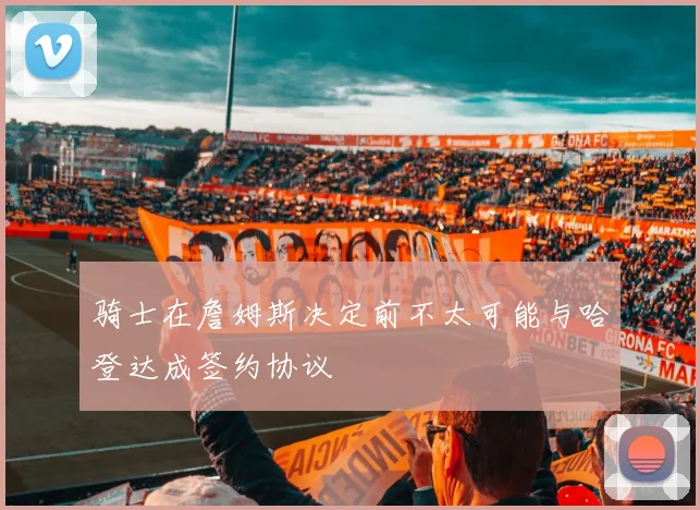 骑士在詹姆斯决定前不太可能与哈登达成签约协议