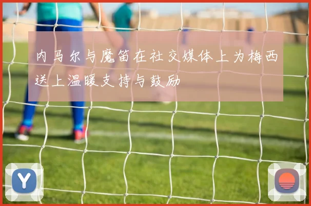 内马尔与魔笛在社交媒体上为梅西送上温暖支持与鼓励