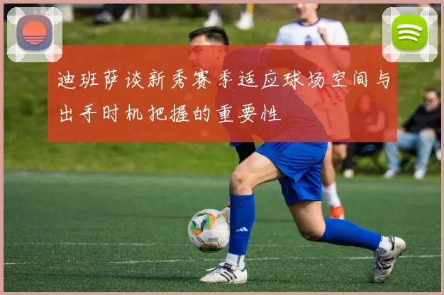 迪班萨谈新秀赛季适应球场空间与出手时机把握的重要性