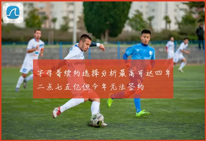 字母哥续约选择分析最高可达四年二点七五亿但今年无法签约