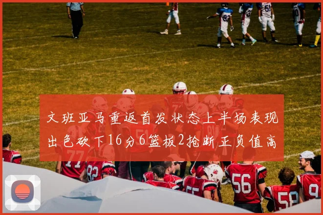 文班亚马重返首发状态上半场表现出色砍下16分6篮板2抢断正负值高达21