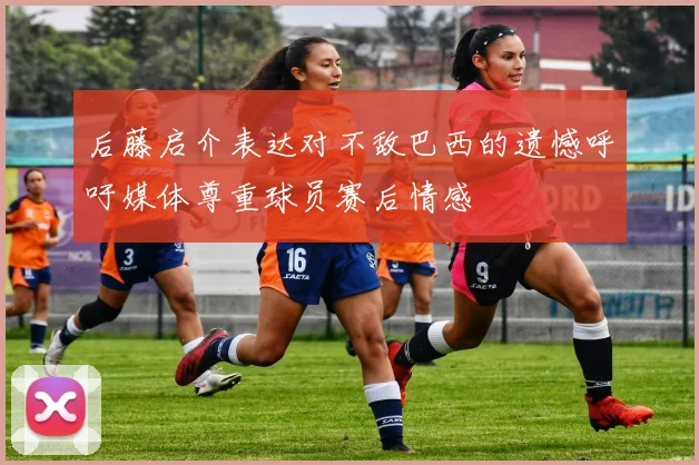 后藤启介表达对不敌巴西的遗憾呼吁媒体尊重球员赛后情感