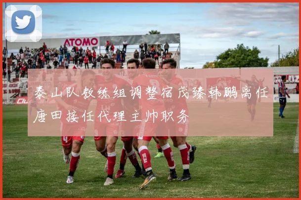 泰山队教练组调整宿茂臻韩鹏离任唐田接任代理主帅职务