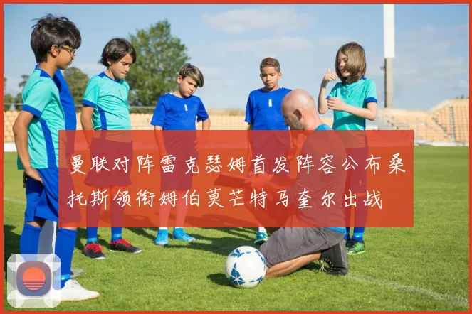 曼联对阵雷克瑟姆首发阵容公布桑托斯领衔姆伯莫芒特马奎尔出战